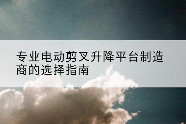 犍为电动剪叉升降平台厂家-专业电动剪叉升降平台制造商的选择指南