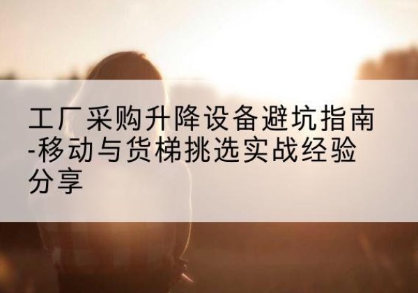 犍为移动式升降机怎么选-工厂采购升降设备避坑指南-移动与货梯挑选实战经验分享