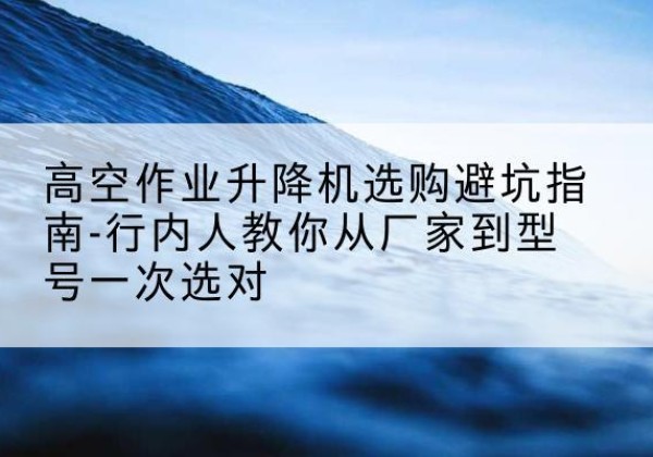 犍为升降平台厂家-高空作业升降机选购避坑指南-行内人教你从厂家到型号一次选对