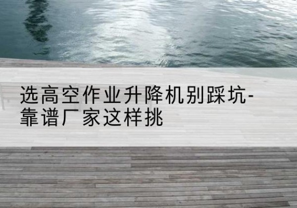 犍为剪叉式升降机厂家-选高空作业升降机别踩坑-靠谱厂家这样挑