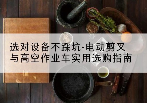犍为电动剪叉升降平台怎么选-选对设备不踩坑-电动剪叉与高空作业车实用选购指南