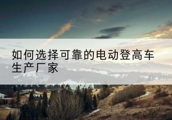 犍为电动登高车厂家-如何选择可靠的电动登高车生产厂家