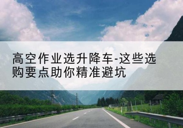 犍为升降车厂家-高空作业选升降车-这些选购要点助你*避坑