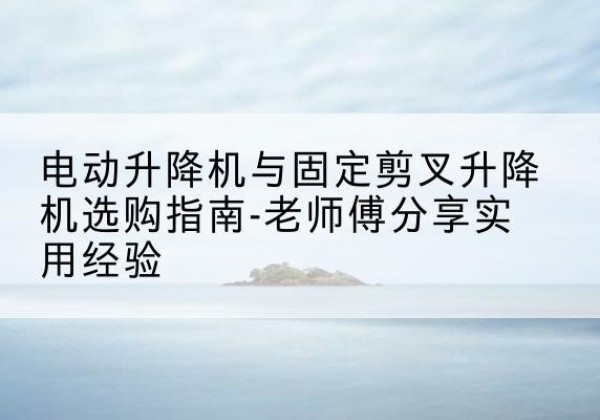 犍为电动升降机怎么选-电动升降机与固定剪叉升降机选购指南-老师傅分享实用经验