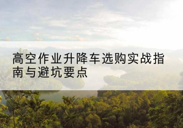 犍为升降车怎么选-高空作业升降车选购实战指南与避坑要点