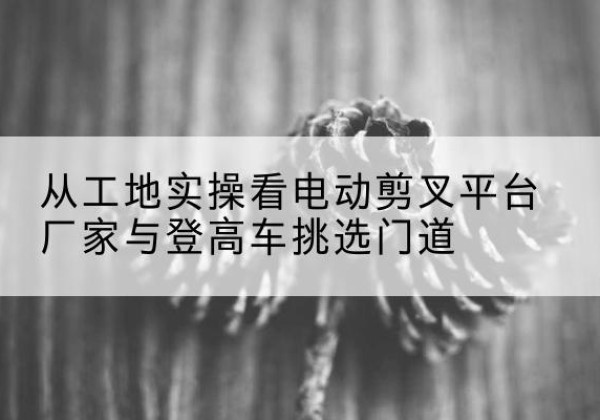 犍为电动剪叉升降平台厂家-从工地实操看电动剪叉平台厂家与登高车挑选门道