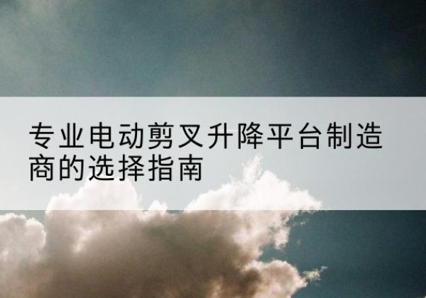 犍为电动剪叉升降平台厂家-专业电动剪叉升降平台制造商的选择指南